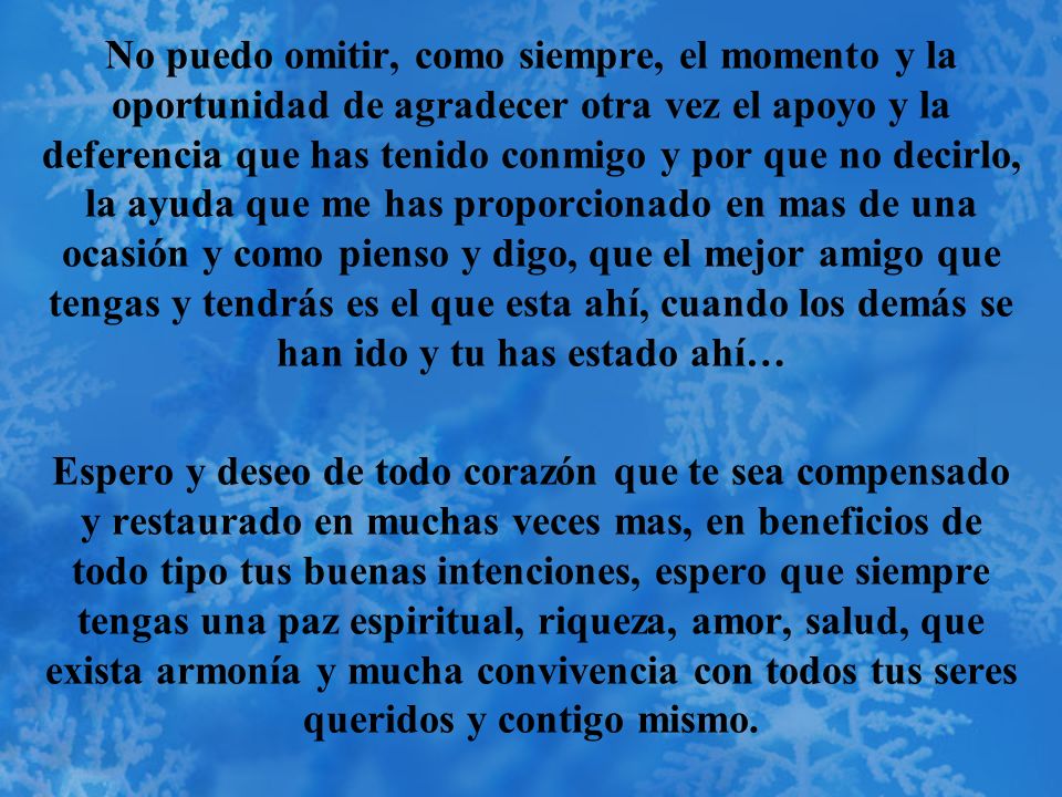 No puedo omitir, como siempre, el momento y la oportunidad de agradecer otra vez el apoyo y la deferencia que has tenido conmigo y por que no decirlo, la ayuda que me has proporcionado en mas de una ocasión y como pienso y digo, que el mejor amigo que tengas y tendrás es el que esta ahí, cuando los demás se han ido y tu has estado ahí…