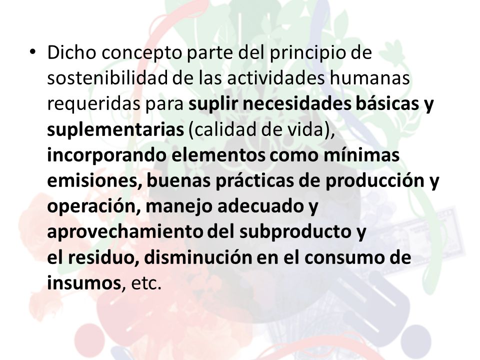 Dicho concepto parte del principio de sostenibilidad de las actividades humanas requeridas para suplir necesidades básicas y suplementarias (calidad de vida), incorporando elementos como mínimas emisiones, buenas prácticas de producción y operación, manejo adecuado y aprovechamiento del subproducto y el residuo, disminución en el consumo de insumos, etc.