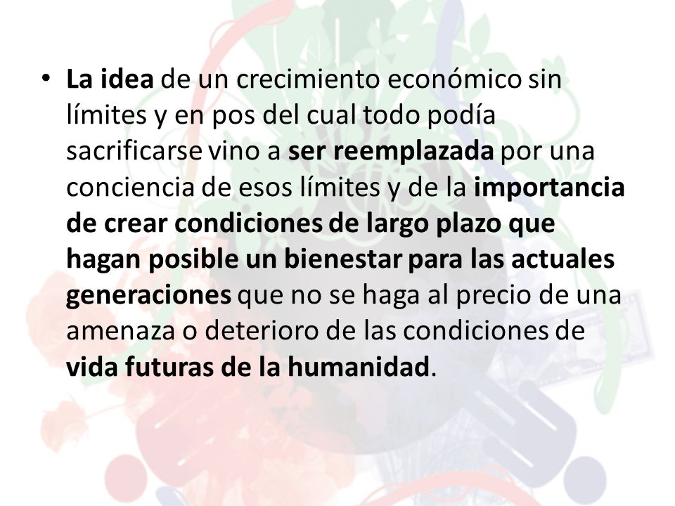 La idea de un crecimiento económico sin límites y en pos del cual todo podía sacrificarse vino a ser reemplazada por una conciencia de esos límites y de la importancia de crear condiciones de largo plazo que hagan posible un bienestar para las actuales generaciones que no se haga al precio de una amenaza o deterioro de las condiciones de vida futuras de la humanidad.