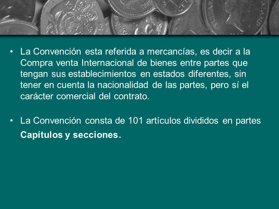 La Convención esta referida a mercancías, es decir a la Compra venta Internacional de bienes entre partes que tengan sus establecimientos en estados diferentes, sin tener en cuenta la nacionalidad de las partes, pero sí el carácter comercial del contrato.