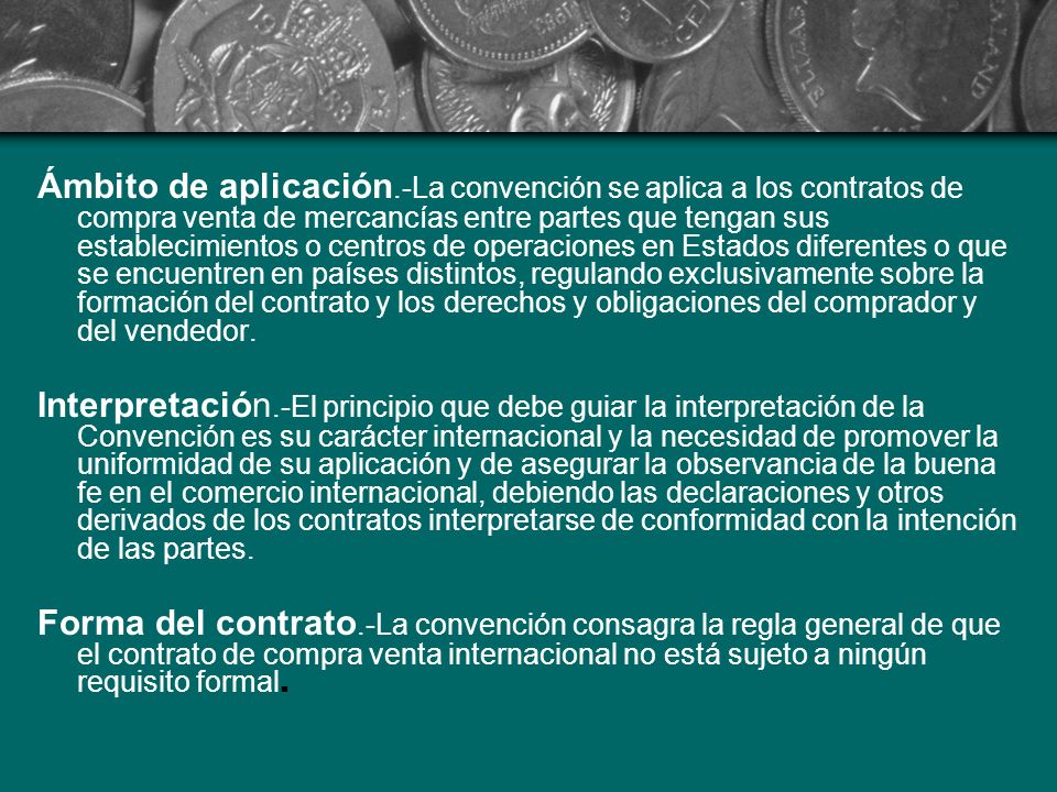 Ámbito de aplicación.-La convención se aplica a los contratos de compra venta de mercancías entre partes que tengan sus establecimientos o centros de operaciones en Estados diferentes o que se encuentren en países distintos, regulando exclusivamente sobre la formación del contrato y los derechos y obligaciones del comprador y del vendedor.