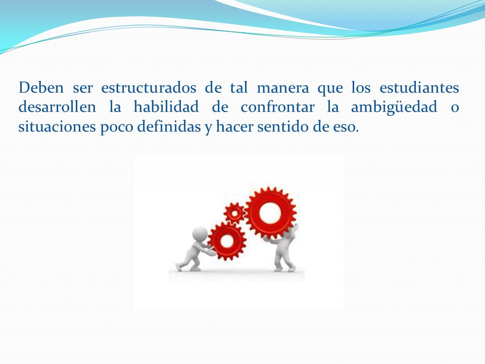 Deben ser estructurados de tal manera que los estudiantes desarrollen la habilidad de confrontar la ambigüedad o situaciones poco definidas y hacer sentido de eso.