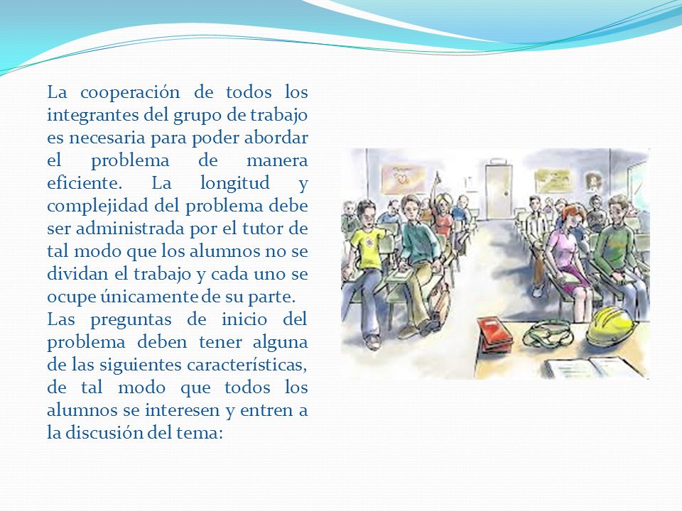 La cooperación de todos los integrantes del grupo de trabajo es necesaria para poder abordar el problema de manera eficiente. La longitud y complejidad del problema debe ser administrada por el tutor de tal modo que los alumnos no se dividan el trabajo y cada uno se ocupe únicamente de su parte.