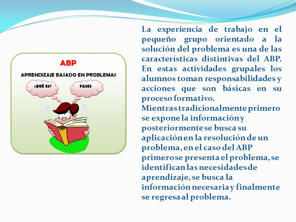 La experiencia de trabajo en el pequeño grupo orientado a la solución del problema es una de las características distintivas del ABP. En estas actividades grupales los alumnos toman responsabilidades y acciones que son básicas en su proceso formativo.