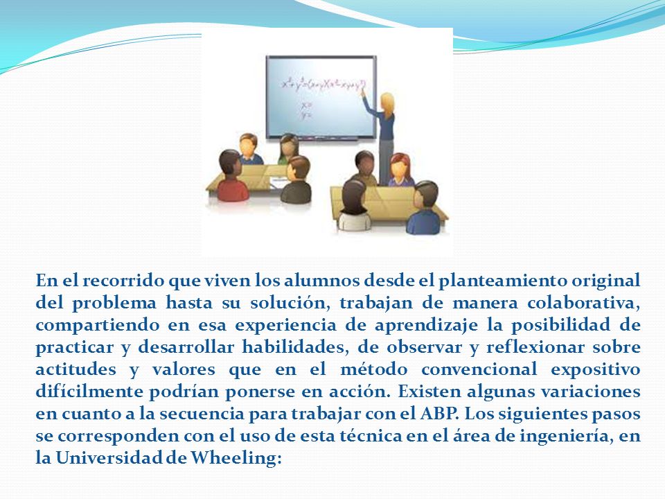 En el recorrido que viven los alumnos desde el planteamiento original del problema hasta su solución, trabajan de manera colaborativa, compartiendo en esa experiencia de aprendizaje la posibilidad de practicar y desarrollar habilidades, de observar y reflexionar sobre actitudes y valores que en el método convencional expositivo difícilmente podrían ponerse en acción.