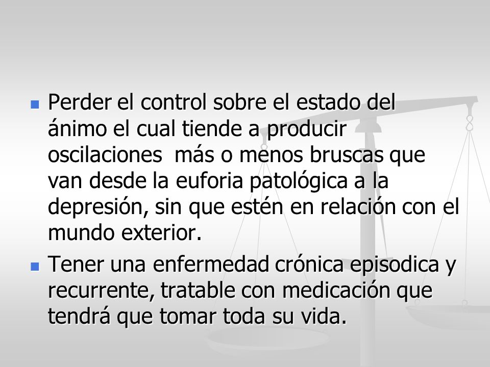 Perder el control sobre el estado del ánimo el cual tiende a producir oscilaciones más o menos bruscas que van desde la euforia patológica a la depresión, sin que estén en relación con el mundo exterior.