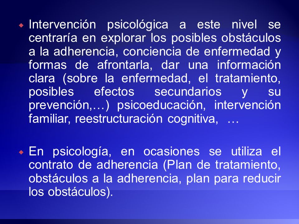 Intervención psicológica a este nivel se centraría en explorar los posibles obstáculos a la adherencia, conciencia de enfermedad y formas de afrontarla, dar una información clara (sobre la enfermedad, el tratamiento, posibles efectos secundarios y su prevención,…) psicoeducación, intervención familiar, reestructuración cognitiva, …