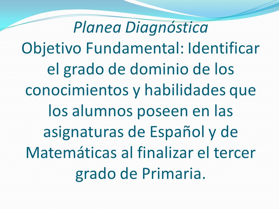 Planea Diagnóstica Objetivo Fundamental: Identificar el grado de dominio de los conocimientos y habilidades que los alumnos poseen en las asignaturas de Español y de Matemáticas al finalizar el tercer grado de Primaria.