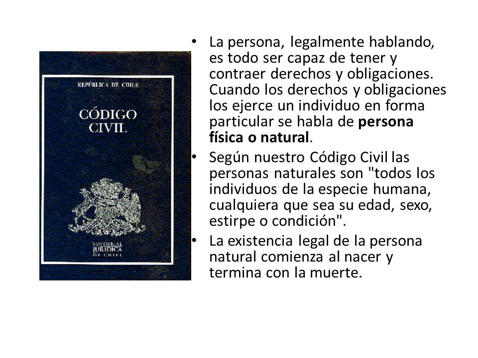 La persona, legalmente hablando, es todo ser capaz de tener y contraer derechos y obligaciones. Cuando los derechos y obligaciones los ejerce un individuo en forma particular se habla de persona física o natural.