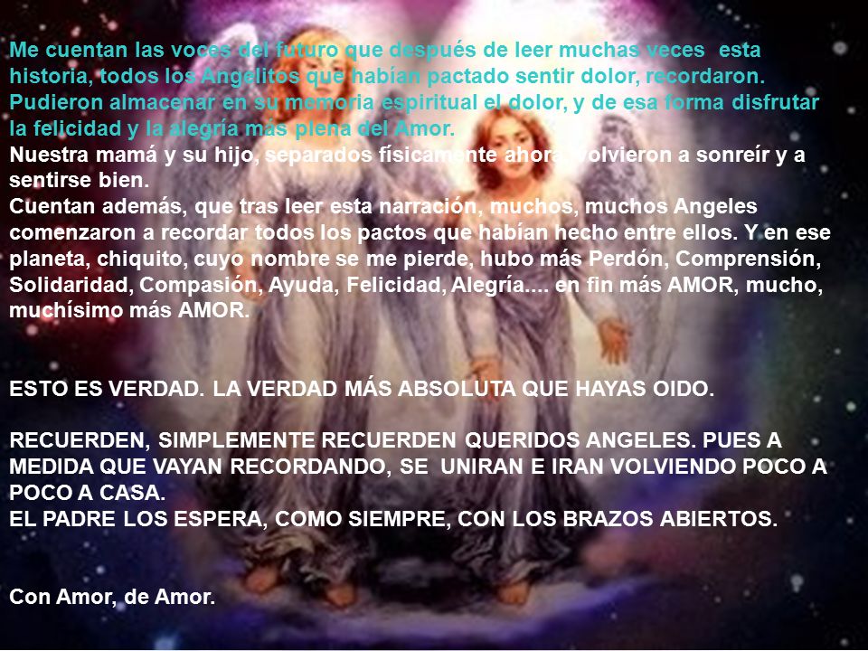 Me cuentan las voces del futuro que después de leer muchas veces esta historia, todos los Angelitos que habían pactado sentir dolor, recordaron. Pudieron almacenar en su memoria espiritual el dolor, y de esa forma disfrutar la felicidad y la alegría más plena del Amor.
