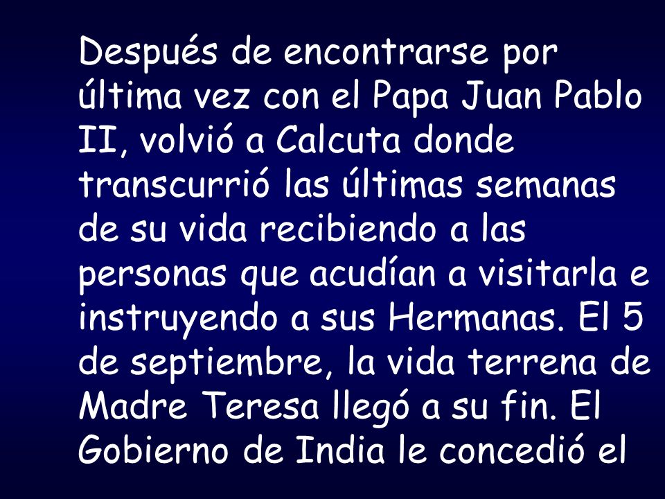 Después de encontrarse por última vez con el Papa Juan Pablo II, volvió a Calcuta donde transcurrió las últimas semanas de su vida recibiendo a las personas que acudían a visitarla e instruyendo a sus Hermanas.
