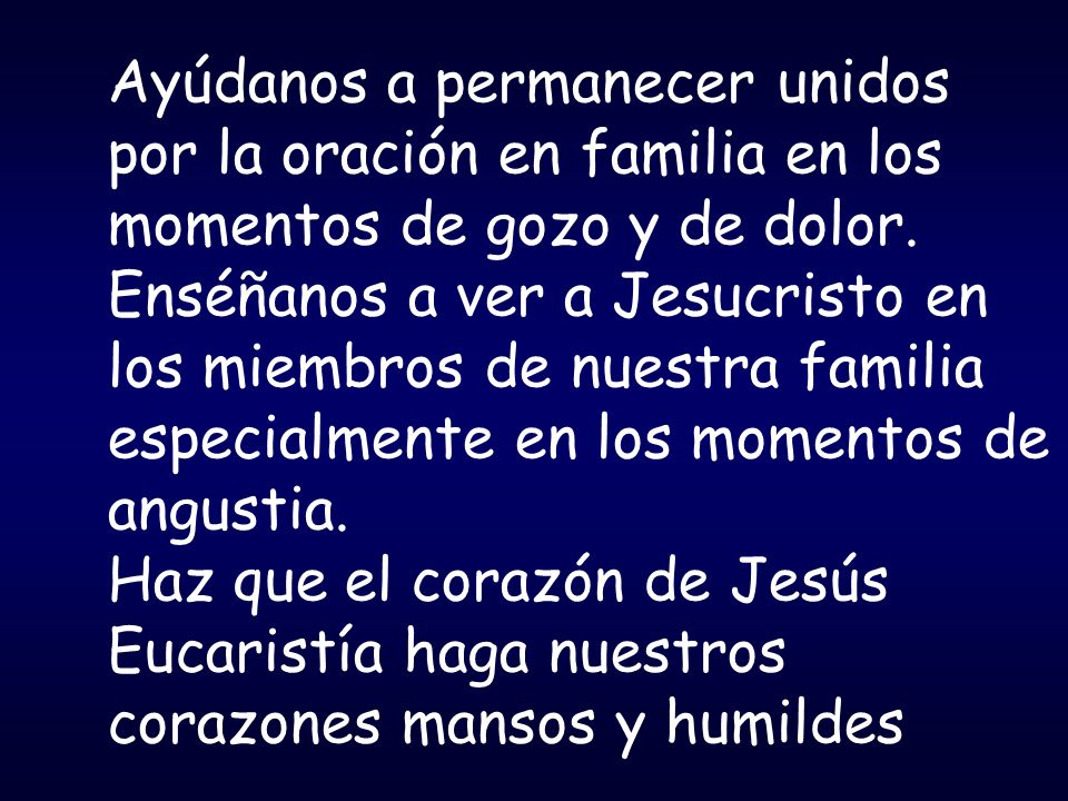 Ayúdanos a permanecer unidos por la oración en familia en los momentos de gozo y de dolor. Enséñanos a ver a Jesucristo en los miembros de nuestra familia especialmente en los momentos de angustia.