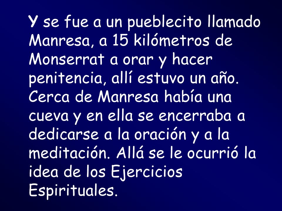 Y se fue a un pueblecito llamado Manresa, a 15 kilómetros de Monserrat a orar y hacer penitencia, allí estuvo un año.