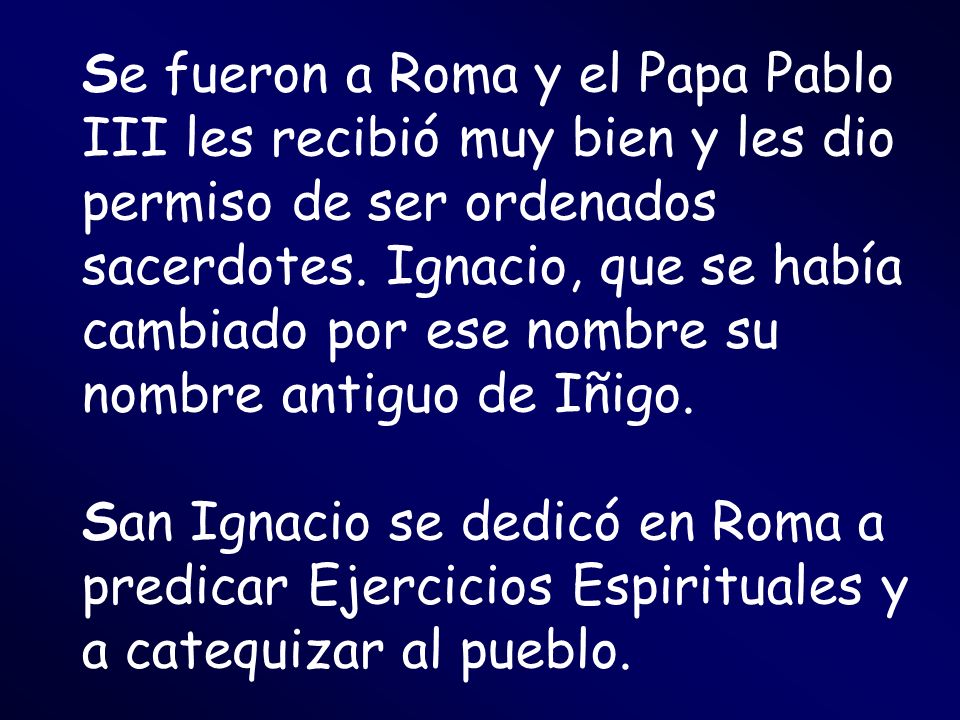 Se fueron a Roma y el Papa Pablo III les recibió muy bien y les dio permiso de ser ordenados sacerdotes. Ignacio, que se había cambiado por ese nombre su nombre antiguo de Iñigo.