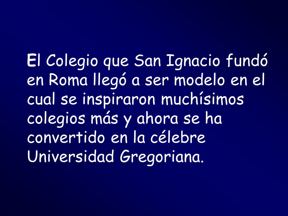 El Colegio que San Ignacio fundó en Roma llegó a ser modelo en el cual se inspiraron muchísimos colegios más y ahora se ha convertido en la célebre Universidad Gregoriana.