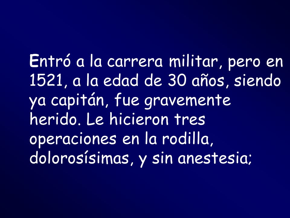 Entró a la carrera militar, pero en 1521, a la edad de 30 años, siendo ya capitán, fue gravemente herido.