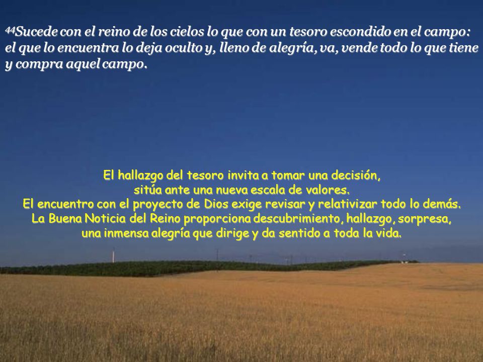44Sucede con el reino de los cielos lo que con un tesoro escondido en el campo: el que lo encuentra lo deja oculto y, lleno de alegría, va, vende todo lo que tiene y compra aquel campo.