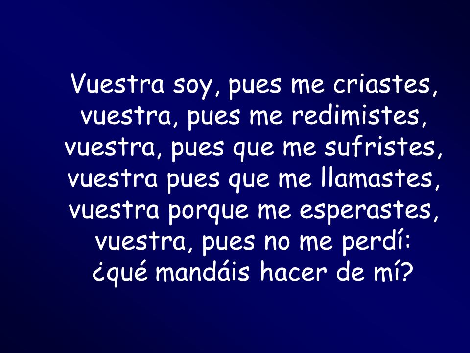 Vuestra soy, pues me criastes, vuestra, pues me redimistes, vuestra, pues que me sufristes, vuestra pues que me llamastes, vuestra porque me esperastes, vuestra, pues no me perdí: ¿qué mandáis hacer de mí