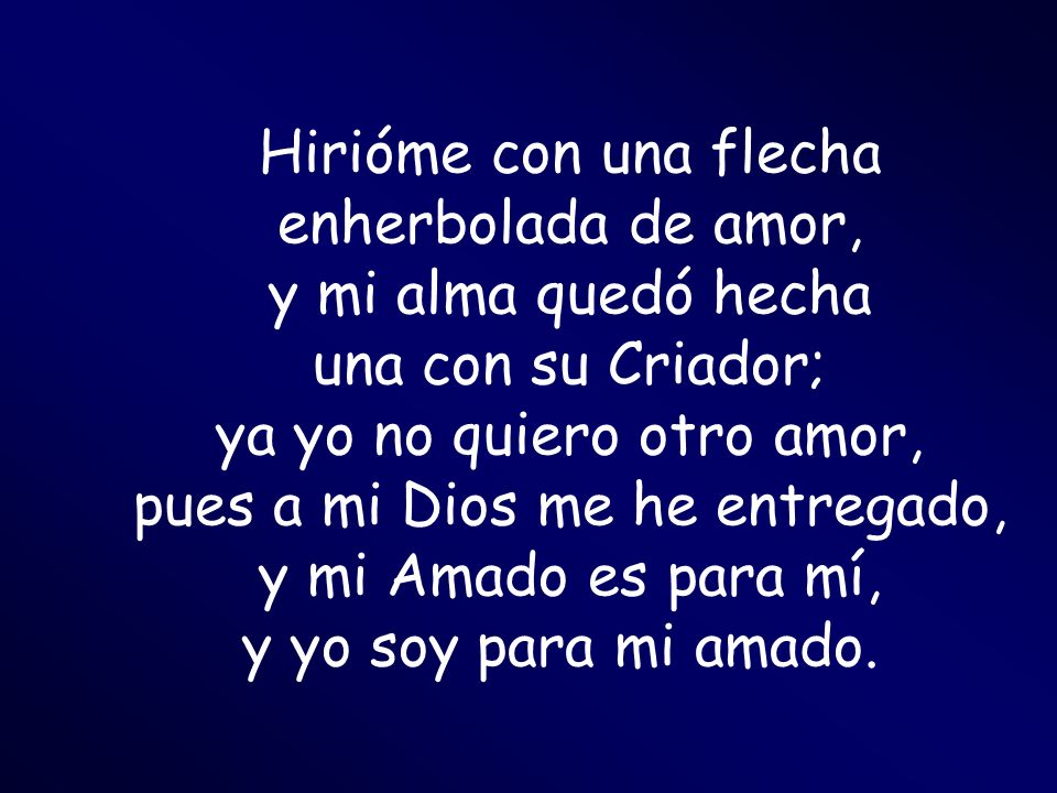 Hirióme con una flecha enherbolada de amor, y mi alma quedó hecha una con su Criador; ya yo no quiero otro amor, pues a mi Dios me he entregado, y mi Amado es para mí, y yo soy para mi amado.