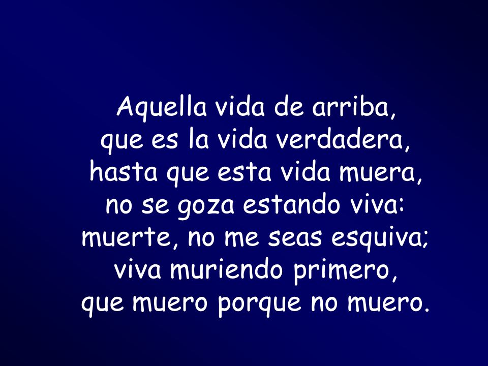 Aquella vida de arriba, que es la vida verdadera, hasta que esta vida muera, no se goza estando viva: muerte, no me seas esquiva; viva muriendo primero, que muero porque no muero.