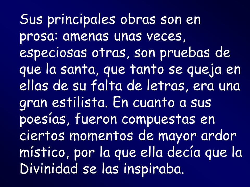 Sus principales obras son en prosa: amenas unas veces, especiosas otras, son pruebas de que la santa, que tanto se queja en ellas de su falta de letras, era una gran estilista.