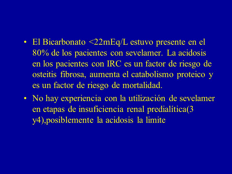 El Bicarbonato <22mEq/L estuvo presente en el 80% de los pacientes con sevelamer. La acidosis en los pacientes con IRC es un factor de riesgo de osteitis fibrosa, aumenta el catabolismo proteico y es un factor de riesgo de mortalidad.