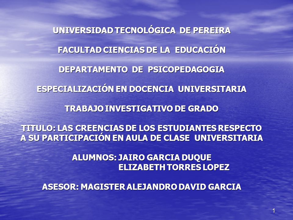 UNIVERSIDAD TECNOLÓGICA DE PEREIRA FACULTAD CIENCIAS DE LA EDUCACIÓN DEPARTAMENTO DE PSICOPEDAGOGIA ESPECIALIZACIÓN EN DOCENCIA UNIVERSITARIA TRABAJO INVESTIGATIVO DE GRADO TITULO: LAS CREENCIAS DE LOS ESTUDIANTES RESPECTO A SU PARTICIPACIÓN EN AULA DE CLASE UNIVERSITARIA ALUMNOS: JAIRO GARCIA DUQUE ELIZABETH TORRES LOPEZ ASESOR: MAGISTER ALEJANDRO DAVID GARCIA