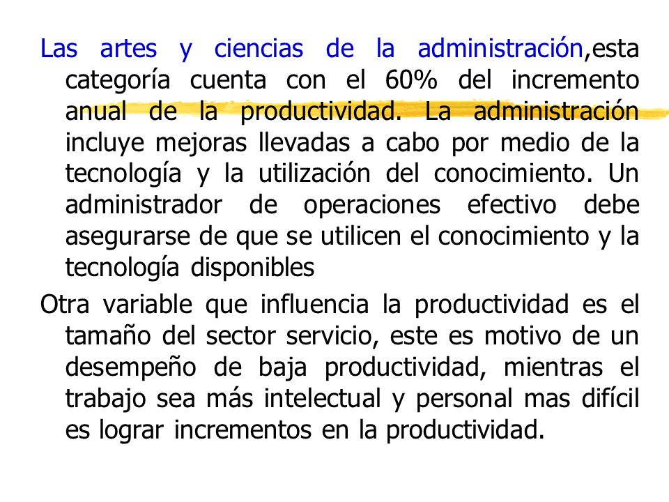 Las artes y ciencias de la administración,esta categoría cuenta con el 60% del incremento anual de la productividad. La administración incluye mejoras llevadas a cabo por medio de la tecnología y la utilización del conocimiento. Un administrador de operaciones efectivo debe asegurarse de que se utilicen el conocimiento y la tecnología disponibles