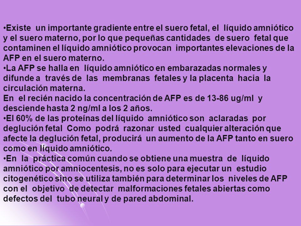 Existe un importante gradiente entre el suero fetal, el líquido amniótico y el suero materno, por lo que pequeñas cantidades de suero fetal que contaminen el líquido amniótico provocan importantes elevaciones de la AFP en el suero materno.