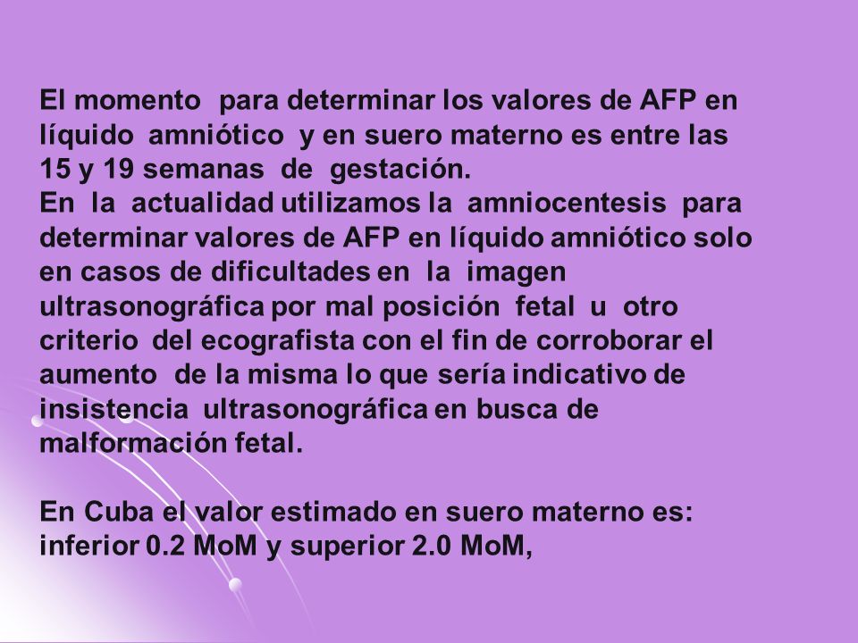 El momento para determinar los valores de AFP en líquido amniótico y en suero materno es entre las 15 y 19 semanas de gestación.