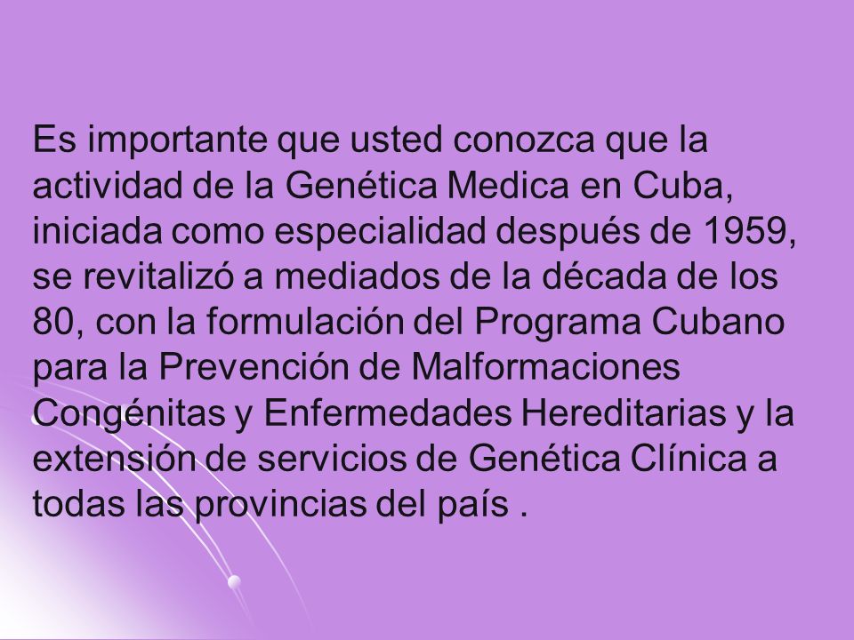 Es importante que usted conozca que la actividad de la Genética Medica en Cuba, iniciada como especialidad después de 1959, se revitalizó a mediados de la década de los 80, con la formulación del Programa Cubano para la Prevención de Malformaciones Congénitas y Enfermedades Hereditarias y la extensión de servicios de Genética Clínica a todas las provincias del país .