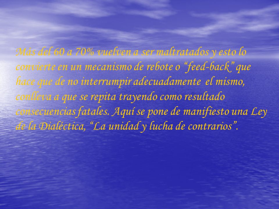 Más del 60 a 70% vuelven a ser maltratados y esto lo convierte en un mecanismo de rebote o feed-back que hace que de no interrumpir adecuadamente el mismo, conlleva a que se repita trayendo como resultado consecuencias fatales.