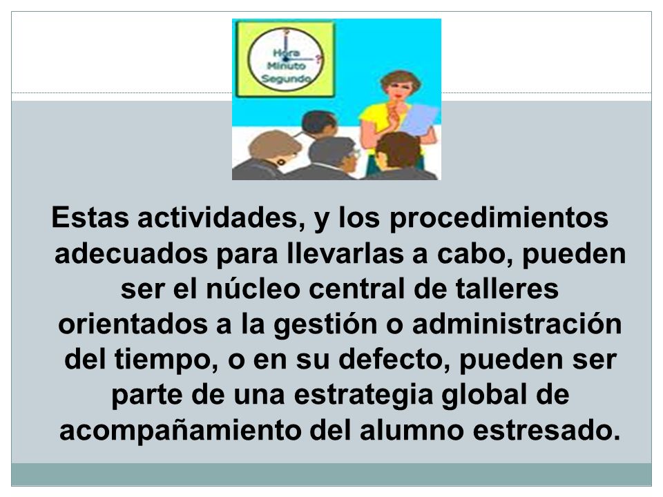 Estas actividades, y los procedimientos adecuados para llevarlas a cabo, pueden ser el núcleo central de talleres orientados a la gestión o administración del tiempo, o en su defecto, pueden ser parte de una estrategia global de acompañamiento del alumno estresado.