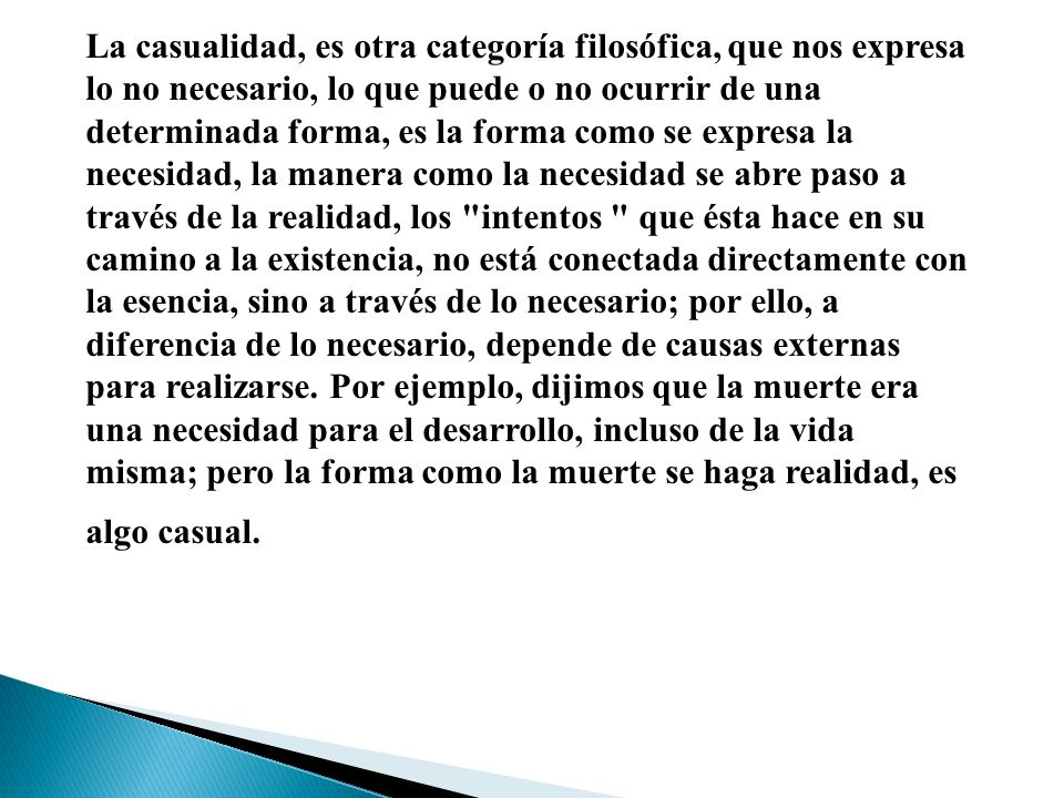 La casualidad, es otra categoría filosófica, que nos expresa lo no necesario, lo que puede o no ocurrir de una determinada forma, es la forma como se expresa la necesidad, la manera como la necesidad se abre paso a través de la realidad, los intentos que ésta hace en su camino a la existencia, no está conectada directamente con la esencia, sino a través de lo necesario; por ello, a diferencia de lo necesario, depende de causas externas para realizarse.