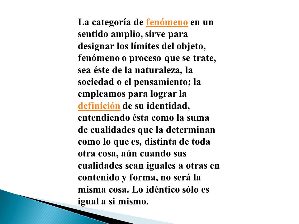 La categoría de fenómeno en un sentido amplio, sirve para designar los límites del objeto, fenómeno o proceso que se trate, sea éste de la naturaleza, la sociedad o el pensamiento; la empleamos para lograr la definición de su identidad, entendiendo ésta como la suma de cualidades que la determinan como lo que es, distinta de toda otra cosa, aún cuando sus cualidades sean iguales a otras en contenido y forma, no será la misma cosa.