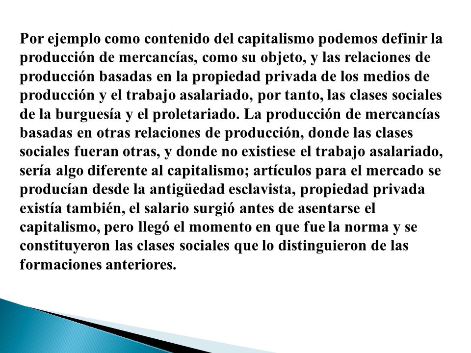 Por ejemplo como contenido del capitalismo podemos definir la producción de mercancías, como su objeto, y las relaciones de producción basadas en la propiedad privada de los medios de producción y el trabajo asalariado, por tanto, las clases sociales de la burguesía y el proletariado.