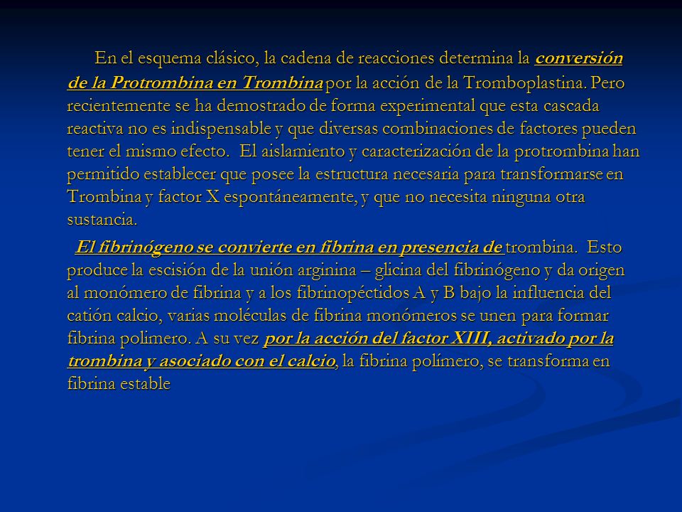 En el esquema clásico, la cadena de reacciones determina la conversión de la Protrombina en Trombina por la acción de la Tromboplastina. Pero recientemente se ha demostrado de forma experimental que esta cascada reactiva no es indispensable y que diversas combinaciones de factores pueden tener el mismo efecto. El aislamiento y caracterización de la protrombina han permitido establecer que posee la estructura necesaria para transformarse en Trombina y factor X espontáneamente, y que no necesita ninguna otra sustancia.