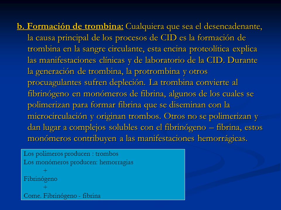 b. Formación de trombina: Cualquiera que sea el desencadenante, la causa principal de los procesos de CID es la formación de trombina en la sangre circulante, esta encina proteolítica explica las manifestaciones clínicas y de laboratorio de la CID. Durante la generación de trombina, la protrombina y otros procuagulantes sufren depleción. La trombina convierte al fibrinógeno en monómeros de fibrina, algunos de los cuales se polimerizan para formar fibrina que se diseminan con la microcirculación y originan trombos. Otros no se polimerizan y dan lugar a complejos solubles con el fibrinógeno – fibrina, estos monómeros contribuyen a las manifestaciones hemorrágicas.