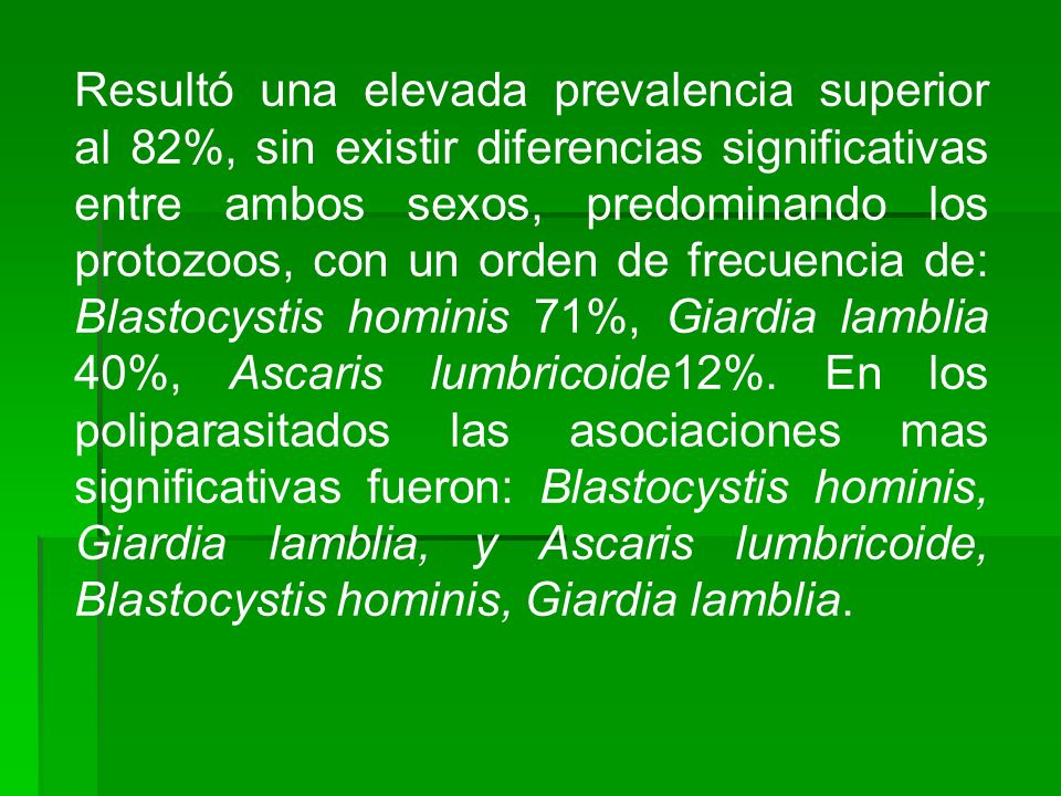 Resultó una elevada prevalencia superior al 82%, sin existir diferencias significativas entre ambos sexos, predominando los protozoos, con un orden de frecuencia de: Blastocystis hominis 71%, Giardia lamblia 40%, Ascaris lumbricoide12%.