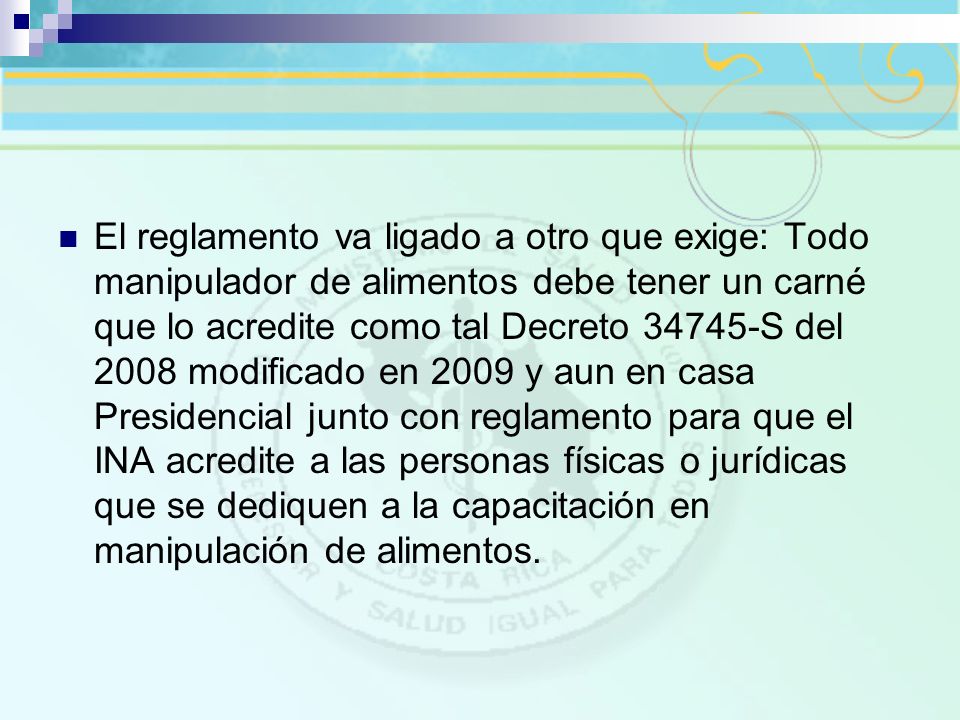 El reglamento va ligado a otro que exige: Todo manipulador de alimentos debe tener un carné que lo acredite como tal Decreto S del 2008 modificado en 2009 y aun en casa Presidencial junto con reglamento para que el INA acredite a las personas físicas o jurídicas que se dediquen a la capacitación en manipulación de alimentos.