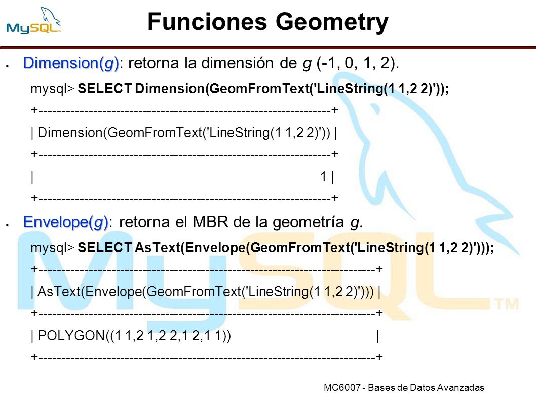 Funciones Geometry Dimension(g): retorna la dimensión de g (-1, 0, 1, 2). mysql> SELECT Dimension(GeomFromText( LineString(1 1,2 2) ));