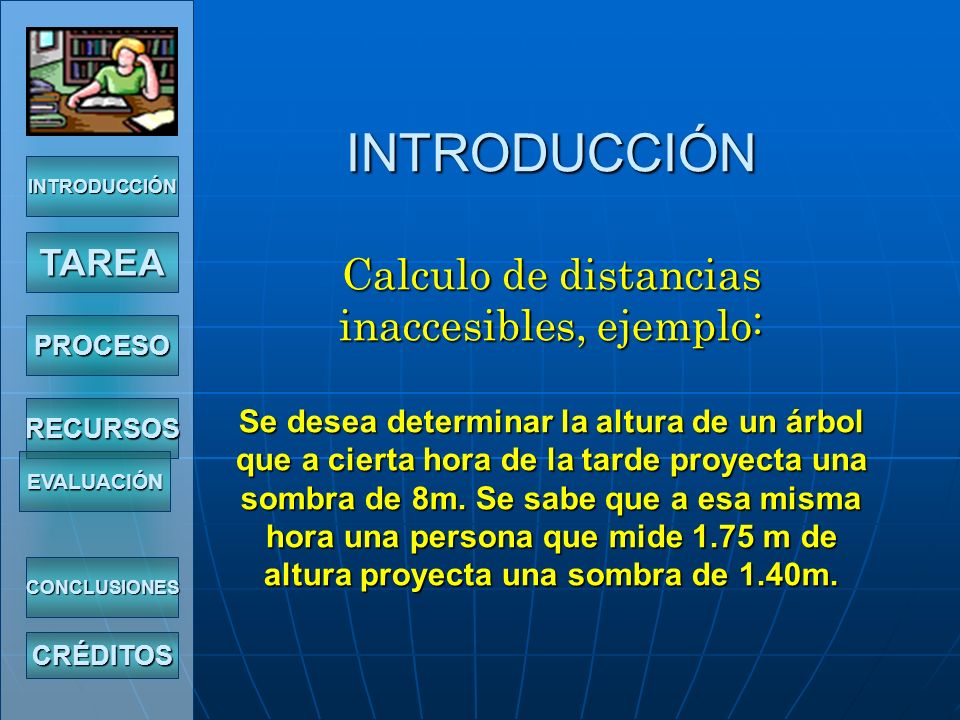 INTRODUCCIÓN Calculo de distancias inaccesibles, ejemplo: Se desea determinar la altura de un árbol que a cierta hora de la tarde proyecta una sombra de 8m. Se sabe que a esa misma hora una persona que mide 1.75 m de altura proyecta una sombra de 1.40m.