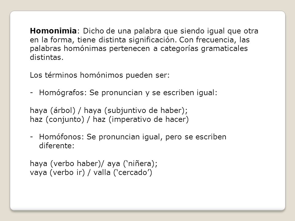 Homonimia: Dicho de una palabra que siendo igual que otra en la forma, tiene distinta significación. Con frecuencia, las palabras homónimas pertenecen a categorías gramaticales distintas.