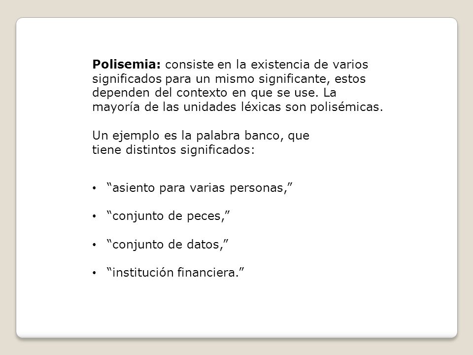 Polisemia: consiste en la existencia de varios significados para un mismo significante, estos dependen del contexto en que se use. La mayoría de las unidades léxicas son polisémicas.