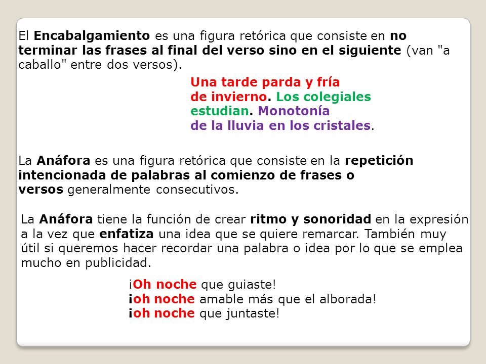 El Encabalgamiento es una figura retórica que consiste en no terminar las frases al final del verso sino en el siguiente (van a caballo entre dos versos).