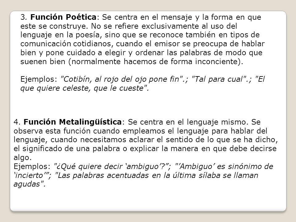 3. Función Poética: Se centra en el mensaje y la forma en que este se construye. No se refiere exclusivamente al uso del lenguaje en la poesía, sino que se reconoce también en tipos de comunicación cotidianos, cuando el emisor se preocupa de hablar bien y pone cuidado a elegir y ordenar las palabras de modo que suenen bien (normalmente hacemos de forma inconciente).