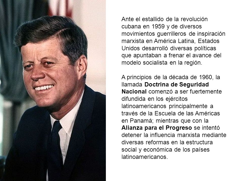 Ante el estallido de la revolución cubana en 1959 y de diversos movimientos guerrilleros de inspiración marxista en América Latina, Estados Unidos desarrolló diversas políticas que apuntaban a frenar el avance del modelo socialista en la región.