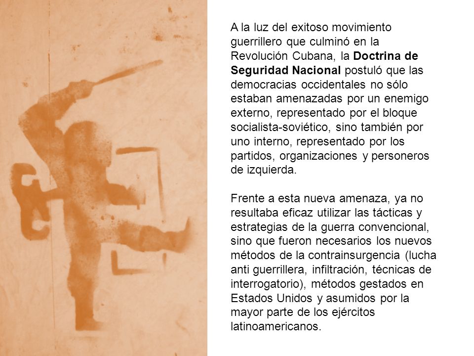 A la luz del exitoso movimiento guerrillero que culminó en la Revolución Cubana, la Doctrina de Seguridad Nacional postuló que las democracias occidentales no sólo estaban amenazadas por un enemigo externo, representado por el bloque socialista-soviético, sino también por uno interno, representado por los partidos, organizaciones y personeros de izquierda.