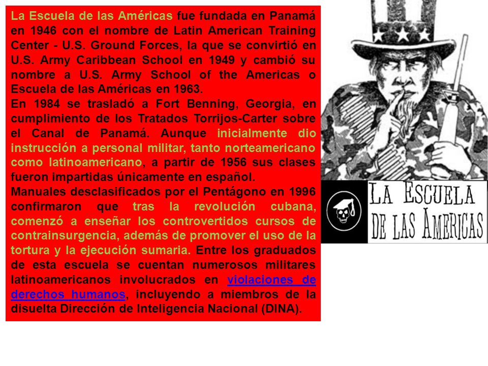 La Escuela de las Américas fue fundada en Panamá en 1946 con el nombre de Latin American Training Center - U.S. Ground Forces, la que se convirtió en U.S. Army Caribbean School en 1949 y cambió su nombre a U.S. Army School of the Americas o Escuela de las Américas en 1963.
