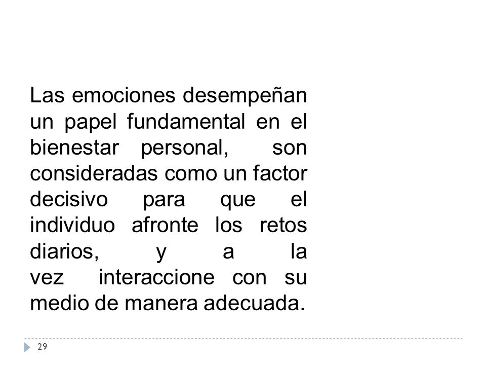 Las emociones desempeñan un papel fundamental en el bienestar personal, son consideradas como un factor decisivo para que el individuo afronte los retos diarios, y a la vez interaccione con su medio de manera adecuada.